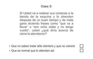 Caso 3:
Si Usted va a realizar sus compras a la
tienda de la esquina y lo atienden
después de un buen tiempo y de mala
gana diciendo frases como “que va a
llevar” o “son ocho soles y no tengo
vuelto”, usted ¿qué diría acerca de
cómo lo atendieron?
Ÿ Que no saben tratar al/la cliente/a y que no volverá
Ÿ Que es normal que lo atiendan así
 