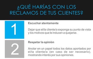 ¿QUÉ HARÍAS CON LOS
RECLAMOS DE TUS CLIENTES?
1
2
Escuchar atentamente
Dejar que el/la cliente/a exponga su punto de vista
y los motivos que le inducen a quejarse.
Respetar la opinión
Anotar en un papel todos los datos aportados por
el/la cliente/a (en caso de ser necesario),
mostrando interés por sus opiniones.
 