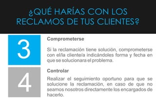 ¿QUÉ HARÍAS CON LOS
RECLAMOS DE TUS CLIENTES?
3
4
Comprometerse
Si la reclamación tiene solución, comprometerse
con el/la cliente/a indicándoles forma y fecha en
que se solucionara el problema.
Controlar
Realizar el seguimiento oportuno para que se
solucione la reclamación, en caso de que no
seamos nosotros directamente los encargados de
hacerlo.
 