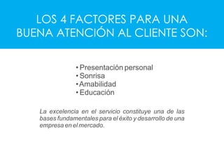 LOS 4 FACTORES PARA UNA
BUENA ATENCIÓN AL CLIENTE SON:
• Presentación personal
• Sonrisa
•Amabilidad
• Educación
La excelencia en el servicio constituye una de las
bases fundamentales para el éxito y desarrollo de una
empresa en el mercado.
 