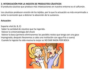 2. INTOXICACIÓN POR LA INGESTA DE PRODUCTOS CÁUSTICOS
El producto cáustico que produce más intoxicaciones en nuestro entorno es el salfumán.

Los cáusticos producen erosión de los tejidos, por lo que la actuación va más encaminada a
evitar la corrosión que a detener la absorción de la sustancia.

Actuación:

Soporte vital (A, B, C)
 Saber la cantidad de cáustico que ha ingerido.
 Valorar la sintomatología del shock
 Valorar la boca (primero eliminaremos los posibles restos que tenga con una gasa
impregnada; después llevaremos a cabo una instilación con agua fría o suero)
 Cuando la ingesta ha sido masiva lo mejor es NO DAR NADA POR BOCA
 