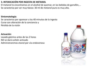 3. INTOXICACIÓN POR INGESTA DE METANOL
El metanol lo encontramos en el alcohol de quemar, en las bebidas de garrafón,...
Se caracteriza por ser muy tóxico: 30 ml de metanol puro es muy alta.


Sintomatología:
Se caracteriza por aparecer a los 40 minutos de la ingesta
Curse con alteración de la conciencia y
Pérdida de la visión


Actuación:
Lavado gástrico antes de las 2 horas
NO se dará carbón activado
Administraremos etanol por vía endovenosa
 