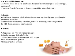 4. INTOXICACIÓN POR LA PIEL
Las intoxicaciones por la piel pueden ser debidas a los llamados “gases nerviosos” (gas
mostaza, ...).
La intoxicación más frecuente es debido a plaguicidas organofosforados.


Síntomas:
Muscarínicos: Lagrimeo, miosis, diaforesis, nauseas, vómitos, diarreas, vasodilatación
periférica y bradicardia
Nicotínicos: Fasciculaciones, calambres, debilidad muscular, parálisis respiratoria.
Del SNC: Coma, confusión y convulsiones

Actuación:

Protegernos a nosotros mismos del contagio
Retirar la ropa y no darla a la familia
Lavar la piel al menos 30 minutos con agua y jabón
Hacer un vaciamiento gástrico
Administrar carbón activado
 