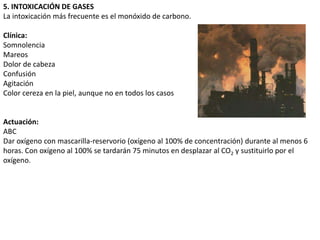 5. INTOXICACIÓN DE GASES
La intoxicación más frecuente es el monóxido de carbono.

Clínica:
Somnolencia
Mareos
Dolor de cabeza
Confusión
Agitación
Color cereza en la piel, aunque no en todos los casos


Actuación:
ABC
Dar oxígeno con mascarilla-reservorio (oxígeno al 100% de concentración) durante al menos 6
horas. Con oxígeno al 100% se tardarán 75 minutos en desplazar al CO2 y sustituirlo por el
oxígeno.
 