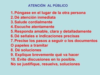 ATENCIÓN AL PÚBLICO

1. Póngase en el lugar de la otra persona
2. Dé atención inmediata
3. Salude cordialmente
4. Escuche atentamente
5. Responda amable, clara y detalladamente
6. Dé señales e indicaciones precisas
7. Precise los pasos a seguir o los documentos
O papeles a tramitar
8. Dé soluciones
9. Explique brevemente qué va hacer
10. Evite discusiones en lo posible.
No se justifique, resuelva, soluciones
 