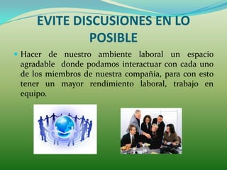 EVITE DISCUSIONES EN LO
              POSIBLE
 Hacer de nuestro ambiente laboral un espacio
 agradable donde podamos interactuar con cada uno
 de los miembros de nuestra compañía, para con esto
 tener un mayor rendimiento laboral, trabajo en
 equipo.
 