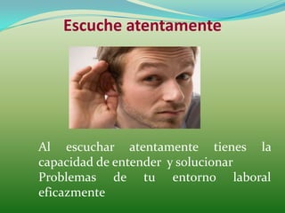 Escuche atentamente




Al escuchar atentamente tienes la
capacidad de entender y solucionar
Problemas de tu entorno laboral
eficazmente
 