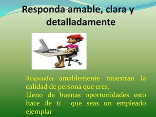 Responda amable, clara y
     detalladamente




Responder amablemente      muestran la
calidad de persona que eres,
Lleno de buenas oportunidades esto
hace de ti que seas un empleado
ejemplar
 