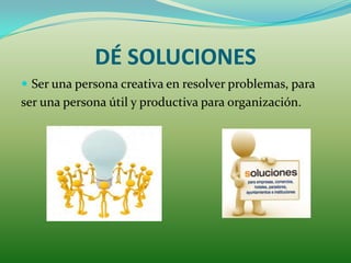DÉ SOLUCIONES
 Ser una persona creativa en resolver problemas, para
ser una persona útil y productiva para organización.
 