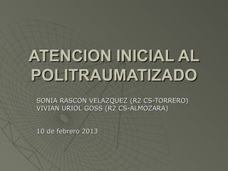 ATENCION INICIAL AL
POLITRAUMATIZADO
SONIA RASCON VELAZQUEZ (R2 CS-TORRERO)
VIVIAN URIOL GOSS (R2 CS-ALMOZARA)


10 de febrero 2013
 