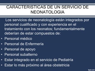 CARACTERISTICAS DE UN SERVICIO DE
NEONATOLOGIA
Los servicios de neonatología están integrados por
personal cualificado y con experiencia en el
tratamiento con los neonatos; fundamentalmente
deberían de estar compuestos de:
• Personal médico
• Personal de Enfermería
• Personal de apoyo
• Personal subalterno
• Estar integrado en el servicio de Pediatría
• Estar lo más próximo al área obstetricia
 