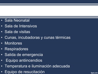 • Sala Neonatal
• Sala de Intensivos
• Sala de visitas
• Cunas, incubadoras y cunas térmicas
• Monitores
• Respiradores
• Salida de emergencia
• Equipo antiincendios
• Temperatura e iluminación adecuada
• Equipo de resucitación
 