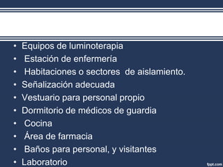 • Equipos de luminoterapia
• Estación de enfermería
• Habitaciones o sectores de aislamiento.
• Señalización adecuada
• Vestuario para personal propio
• Dormitorio de médicos de guardia
• Cocina
• Área de farmacia
• Baños para personal, y visitantes
• Laboratorio
 