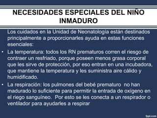 NECESIDADES ESPECIALES DEL NIÑO
INMADURO
Los cuidados en la Unidad de Neonatología están destinados
principalmente a proporcionarles ayuda en estas funciones
esenciales:
• La temperatura: todos los RN prematuros corren el riesgo de
contraer un resfriado, porque poseen menos grasa corporal
que les sirve de protección, por eso entran en una incubadora,
que mantiene la temperatura y les suministra aire cálido y
humidificado.
• La respiración: los pulmones del bebé prematuro no han
madurado lo suficiente para permitir la entrada de oxígeno en
el riego sanguíneo. Por esto se les conecta a un respirador o
ventilador para ayudarles a respirar
 