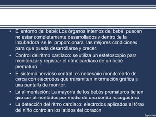 • El entorno del bebé: Los órganos internos del bebé pueden
no estar completamente desarrollados y dentro de la
incubadora se le proporcionara las mejores condiciones
para que pueda desarrollarse y crecer.
• Control del ritmo cardíaco: se utiliza un estetoscopio para
monitorizar y registrar el ritmo cardiaco de un bebé
prematuro.
• El sistema nervioso central: es necesario monitorearlo de
cerca con electrodos que transmiten información gráfica a
una pantalla de monitor.
• La alimentación: La mayoría de los bebés prematuros tienen
que ser alimentados por medio de una sonda nasogastrica
• La detección del ritmo cardiaco: electrodos aplicados al tórax
del niño controlan los latidos del corazón
 