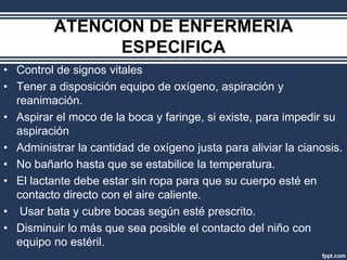 ATENCION DE ENFERMERIA
ESPECIFICA
• Control de signos vitales
• Tener a disposición equipo de oxígeno, aspiración y
reanimación.
• Aspirar el moco de la boca y faringe, si existe, para impedir su
aspiración
• Administrar la cantidad de oxígeno justa para aliviar la cianosis.
• No bañarlo hasta que se estabilice la temperatura.
• El lactante debe estar sin ropa para que su cuerpo esté en
contacto directo con el aire caliente.
• Usar bata y cubre bocas según esté prescrito.
• Disminuir lo más que sea posible el contacto del niño con
equipo no estéril.
 