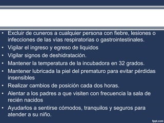 • Excluir de cuneros a cualquier persona con fiebre, lesiones o
infecciones de las vías respiratorias o gastrointestinales.
• Vigilar el ingreso y egreso de liquidos
• Vigilar signos de deshidratación.
• Mantener la temperatura de la incubadora en 32 grados.
• Mantener lubricada la piel del prematuro para evitar pérdidas
insensibles
• Realizar cambios de posición cada dos horas.
• Alentar a los padres a que visiten con frecuencia la sala de
recién nacidos
• Ayudarlos a sentirse cómodos, tranquilos y seguros para
atender a su niño.
 