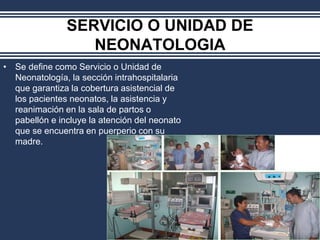 SERVICIO O UNIDAD DE
NEONATOLOGIA
• Se define como Servicio o Unidad de
Neonatología, la sección intrahospitalaria
que garantiza la cobertura asistencial de
los pacientes neonatos, la asistencia y
reanimación en la sala de partos o
pabellón e incluye la atención del neonato
que se encuentra en puerperio con su
madre.
 