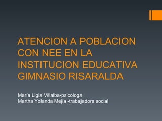 ATENCION A POBLACION
CON NEE EN LA
INSTITUCION EDUCATIVA
GIMNASIO RISARALDA
María Ligia Villalba-psicologa
Martha Yolanda Mejía -trabajadora social
 