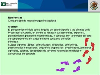 Fomento a la Inversión
Pública y Privada en la
Propiedad Rural
FIPP
Referencias
Circular sobre la nueva imagen institucional
Alcance
El procedimiento inicia con la llegada del sujeto agrario a las oficinas de la
Procuraduría Agraria, en donde se recaban sus generales, expone su
planteamiento, petición o inconformidad, y concluye con la entrega del acta
de comparecencia en la que se hace constar la atención
brindada.
Sujetos agrarios (Ejidos, comunidades, ejidatarios, comuneros,
posesionarios y sucesores, pequeños propietarios, avecindados, jornaleros
agrícolas, colonos, poseedores de terrenos nacionales o baldíos y
campesinos en general).
 