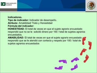 Fomento a la Inversión
Pública y Privada en la
Propiedad Rural
FIPP
Indicadores.
Tipo de indicador: Indicador de desempeño.
Atributo: Amabilidad/ Trato y Honestidad
Fórmula del indicador:
HONESTIDAD: El total de veces en que el sujeto agrario encuestado
respondió que no se le solicitó dinero por 100 / total de sujetos agrarios
encuestados.
AMABILIDAD: El total de veces en que el sujeto agrario encuestado
respondió que se le atendió con cortesía y respeto por 100 / total de
sujetos agrarios encuestados
 