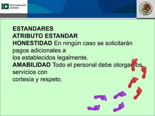Fomento a la Inversión
Pública y Privada en la
Propiedad Rural
FIPP
ESTANDARES
ATRIBUTO ESTANDAR
HONESTIDAD En ningún caso se solicitarán
pagos adicionales a
los establecidos legalmente.
AMABILIDAD Todo el personal debe otorgar los
servicios con
cortesía y respeto.
 