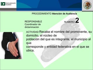 Fomento a la Inversión
Pública y Privada en la
Propiedad Rural
FIPP
PROCEDIMIENTO Atención de Audiencia
RESPONSABLE
Coordinador de
dictaminación
NUMERO 2
ACTIVIDAD Recaba el nombre del promovente, su
domicilio, el núcleo de
población del que es integrante, el municipio al
que
corresponde y entidad federativa en el que se
ubica.
 