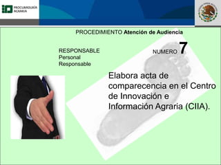 Fomento a la Inversión
Pública y Privada en la
Propiedad Rural
FIPP
PROCEDIMIENTO Atención de Audiencia
RESPONSABLE
Personal
Responsable
NUMERO 7
Elabora acta de
comparecencia en el Centro
de Innovación e
Información Agraria (CIIA).
 