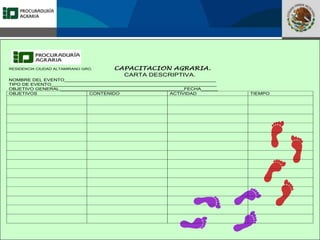 Fomento a la Inversión
Pública y Privada en la
Propiedad Rural
FIPP
RESIDENCIA CIUDAD ALTAMIRANO GRO. CAPACITACION AGRARIA.
CARTA DESCRIPTIVA.
NOMBRE DEL EVENTO______________________________________________________
TIPO DE EVENTO___________________________________________________________
OBJETIVO GENERAL.____________________________________________FECHA______
OBJETIVOS CONTENIDO ACTIVIDAD TIEMPO
 