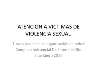 ATENCION A VICTIMAS DE
VIOLENCIA SEXUAL
“Una experiencia en organización de redes”
Complejo Asistencial Dr. Sotero del Rio
8 de Enero 2016
 