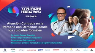 Atención Centrada en la
Persona con Demencia desde
los cuidados formales
Dr. Jesús Suárez González
Medico especialista en Psiquiatría
Posgrado en Psicogeriatría
Maestría en Enfoque Terapéuticos Cognitivo-Humanistas
 