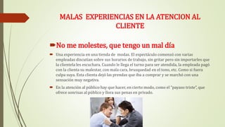 MALAS EXPERIENCIAS EN LA ATENCION AL
CLIENTE
No me molestes, que tengo un mal día
 Una experiencia en una tienda de modas. El espectáculo comenzó con varias
empleadas discutían sobre sus horarios de trabajo, sin gritar pero sin importarles que
la clientela les escuchara. Cuando le llega el turno para ser atendida, la empleada pagó
con la clienta su malestar, con mala cara, brusquedad en el tono, etc. Como si fuera
culpa suya. Esta clienta dejó las prendas que iba a comprar y se marchó con una
sensación muy negativa.
 En la atención al público hay que hacer, en cierto modo, como el “payaso triste”, que
ofrece sonrisas al público y llora sus penas en privado.
 