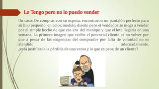 Lo Tengo pero no lo puedo vender
Un caso: De compras con su esposa, encontraron un pantalón perfecto para
su hijo pequeño en color, modelo, diseño pero el vendedor se niega a vender
por el simple hecho de que esa era del maniquí y que el lote llegaría en una
semana. La primera imagen que recibe el potencial cliente es no volver por
que a pesar de las exigencias del comprador por falta de voluntad no es
atendido adecuadamente.
¿está justificada la pérdida de una venta y lo que es peor, de un cliente?
 