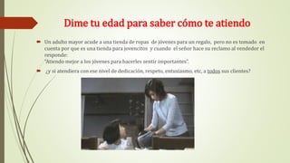 Dime tu edad para saber cómo te atiendo
 Un adulto mayor acude a una tienda de ropas de jóvenes para un regalo, pero no es tomado en
cuenta por que es una tienda para jovencitos y cuando el señor hace su reclamo al vendedor el
responde:
“Atiendo mejor a los jóvenes para hacerles sentir importantes”.
 ¿y si atendiera con ese nivel de dedicación, respeto, entusiasmo, etc, a todos sus clientes?
 