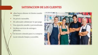 SATISFACCION DE LOS CLIENTES
 ¿Que busca obtener el cliente cuando
compra?
 Un precio razonable.
 Un adecuado calidad por lo que paga.
 Una atención amable y personalizada.
 Un buen servicio de entrega a
domicilio.
 Un horario cómodo para ir a comprar.
 Local cómodo limpio y accesible.
 