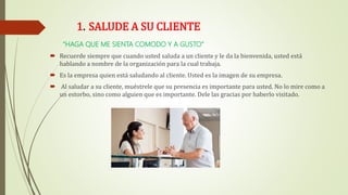 1. SALUDE A SU CLIENTE
“HAGA QUE ME SIENTA COMODO Y A GUSTO”
 Recuerde siempre que cuando usted saluda a un cliente y le da la bienvenida, usted está
hablando a nombre de la organización para la cual trabaja.
 Es la empresa quien está saludando al cliente. Usted es la imagen de su empresa.
 Al saludar a su cliente, muéstrele que su presencia es importante para usted. No lo mire como a
un estorbo, sino como alguien que es importante. Dele las gracias por haberlo visitado.
 