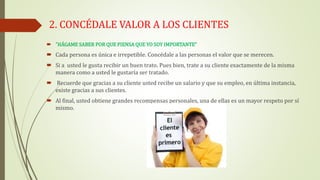 2. CONCÉDALE VALOR A LOS CLIENTES
 “HÁGAME SABER POR QUE PIENSA QUE YO SOY IMPORTANTE”
 Cada persona es única e irrepetible. Concédale a las personas el valor que se merecen.
 Si a usted le gusta recibir un buen trato. Pues bien, trate a su cliente exactamente de la misma
manera como a usted le gustaría ser tratado.
 Recuerde que gracias a su cliente usted recibe un salario y que su empleo, en última instancia,
existe gracias a sus clientes.
 Al final, usted obtiene grandes recompensas personales, una de ellas es un mayor respeto por sí
mismo.
 