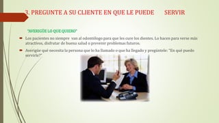 3. PREGUNTE A SU CLIENTE EN QUE LE PUEDE SERVIR
“AVERIGÜE LO QUE QUIERO”
 Los pacientes no siempre van al odontólogo para que les cure los dientes. Lo hacen para verse más
atractivos, disfrutar de buena salud o prevenir problemas futuros.
 Averigüe qué necesita la persona que lo ha llamado o que ha llegado y pregúntele: “En qué puedo
servirle?”
 