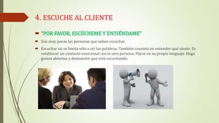 4. ESCUCHE AL CLIENTE
 “POR FAVOR, ESCÚCHEME Y ENTIÉNDAME”
 Son muy pocas las personas que saben escuchar.
 Escuchar no se limita sólo a oír las palabras. También consiste en entender qué siente. Es
establecer un contacto emocional con la otra persona. Fíjese en su propio lenguaje. Haga
gestos abiertos y demuestre que está escuchando.
 