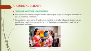 5. AYUDE AL CLIENTE
 “AYÚDEME A OBTENER LO QUE QUIERO”
 Una persona no compra su producto o servicio por lo que es, sino por la necesidad
que le permitirá satisfacer.
 Recuerde que gran parte de su trabajo consiste en ayudar a la gente a resolver sus
problemas. Llegó el momento de hacerlo. Satisfaga sus necesidades, ayúdele a
resolver su problema.
 