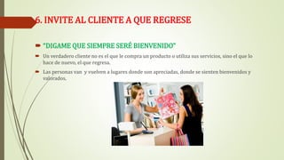 6. INVITE AL CLIENTE A QUE REGRESE
 “DIGAME QUE SIEMPRE SERÉ BIENVENIDO”
 Un verdadero cliente no es el que le compra un producto o utiliza sus servicios, sino el que lo
hace de nuevo, el que regresa.
 Las personas van y vuelven a lugares donde son apreciadas, donde se sienten bienvenidos y
valorados.
 