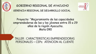 Proyecto: “Mejoramiento de las capacidades
emprendedoras de las y los jóvenes entre 15 a 29
años de la región Ayacucho.
Meta 090
GOBIERNO REGIONAL DE AYACUCHO
GERENCIA REGIONAL DE DESARROLLO SOCIAL
TALLER : CARACTERISTICAS EMPRENDEDORAS
PERSONALES – CEPs: ATENCION AL CLIENTE
 