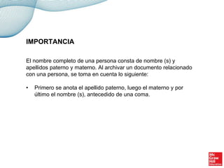 El nombre completo de una persona consta de nombre (s) y
apellidos paterno y materno. Al archivar un documento relacionado
con una persona, se toma en cuenta lo siguiente:
• Primero se anota el apellido paterno, luego el materno y por
último el nombre (s), antecedido de una coma.
IMPORTANCIA
 