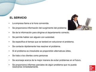 • La empresa llama a la hora convenida.
• Se proporciona información del surgimiento del problema
• Se da la información para dirigirse al departamento correcto.
• Se permite hablar con alguien con autoridad.
• Se especifica el tiempo que se tardará en solucionar el problema.
• Se contacta rápidamente tras resolver el problema.
• Si el problema es irresoluble se propondrán alternativas útiles.
• Se trata a los clientes como personas
• Se aconseja acerca de la mejor manera de evitar problemas en el futuro.
• Se proporciona informes parciales de algún problema que no pueda
resolverse inmediatamente.
EL SERVICIO
 