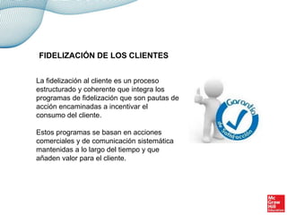 La fidelización al cliente es un proceso
estructurado y coherente que integra los
programas de fidelización que son pautas de
acción encaminadas a incentivar el
consumo del cliente.
Estos programas se basan en acciones
comerciales y de comunicación sistemática
mantenidas a lo largo del tiempo y que
añaden valor para el cliente.
FIDELIZACIÓN DE LOS CLIENTES
 