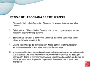 1. Sistema logístico de información. Sistemas de recoger información delos
clientes
2. Definición de público objetivo. De cada uno de los programas para eso es
necesario segmentar el programa
3. Selección de ventajas o incentivos. Definirlos estímulos para cada tipo de
cliente y cómo se los van a dar
4. Diseño de estrategia de comunicación. Mails, correo, teléfono. Resaltar
aspectos que puedan crear valor y satisfacción al cliente.
5. Implementación. Las respuestas a la ccomunicación deben ser inmediatamente
cuantificables. Los sistemas de información deben estar listos para recoger
información desde el primer momento para transformarla en algo útil. Lo que se
ofrece ya debe estar disponible. El personal de contacto debe estar bien
informado.
ETAPAS DEL PROGRAMA DE FIDELIZACIÓN
 