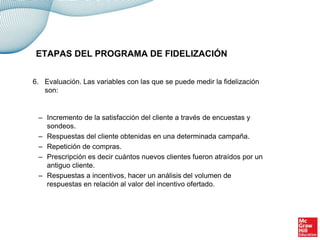 6. Evaluación. Las variables con las que se puede medir la fidelización
son:
– Incremento de la satisfacción del cliente a través de encuestas y
sondeos.
– Respuestas del cliente obtenidas en una determinada campaña.
– Repetición de compras.
– Prescripción es decir cuántos nuevos clientes fueron atraídos por un
antiguo cliente.
– Respuestas a incentivos, hacer un análisis del volumen de
respuestas en relación al valor del incentivo ofertado.
ETAPAS DEL PROGRAMA DE FIDELIZACIÓN
 