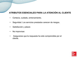 • Cortesía, cuidado, entrenamiento.
• Seguridad. Los servicios prestados carecen de riesgos.
• Satisfacción y placer.
• No improvisar.
• Asegurarse que la respuesta ha sido comprendida por el
cliente.
ATRIBUTOS ESENCIALES PARA LA ATENCIÓN AL CLIENTE
 
