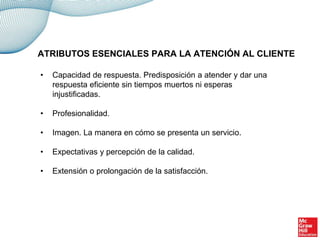 • Capacidad de respuesta. Predisposición a atender y dar una
respuesta eficiente sin tiempos muertos ni esperas
injustificadas.
• Profesionalidad.
• Imagen. La manera en cómo se presenta un servicio.
• Expectativas y percepción de la calidad.
• Extensión o prolongación de la satisfacción.
ATRIBUTOS ESENCIALES PARA LA ATENCIÓN AL CLIENTE
 