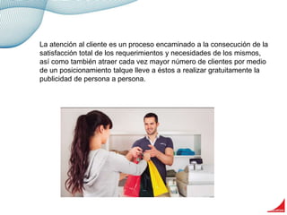 La atención al cliente es un proceso encaminado a la consecución de la
satisfacción total de los requerimientos y necesidades de los mismos,
así como también atraer cada vez mayor número de clientes por medio
de un posicionamiento talque lleve a éstos a realizar gratuitamente la
publicidad de persona a persona.
 